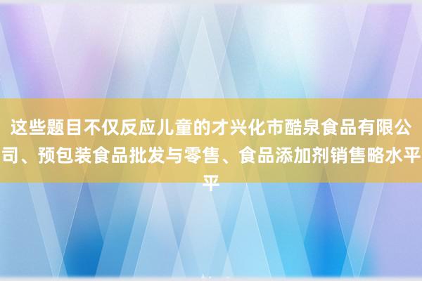 这些题目不仅反应儿童的才兴化市酷泉食品有限公司、预包装食品批发与零售、食品添加剂销售略水平